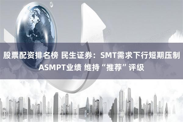 股票配资排名榜 民生证券：SMT需求下行短期压制ASMPT业绩 维持“推荐”评级