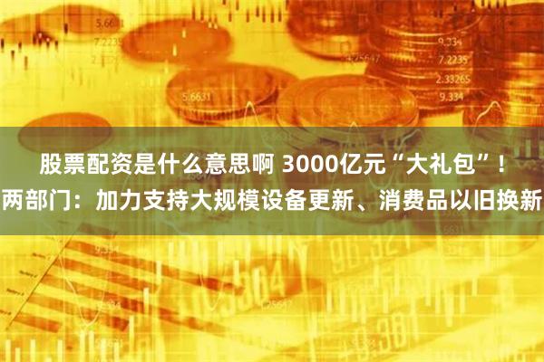 股票配资是什么意思啊 3000亿元“大礼包”！两部门：加力支持大规模设备更新、消费品以旧换新