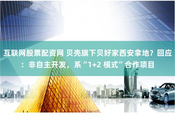 互联网股票配资网 贝壳旗下贝好家西安拿地？回应：非自主开发，系“1+2 模式”合作项目