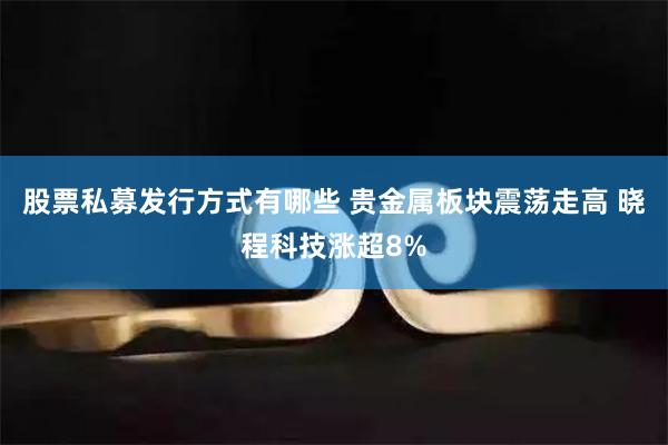 股票私募发行方式有哪些 贵金属板块震荡走高 晓程科技涨超8%