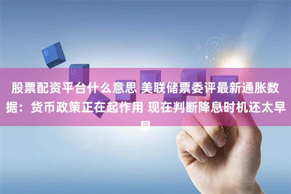 股票配资平台什么意思 美联储票委评最新通胀数据：货币政策正在起作用 现在判断降息时机还太早