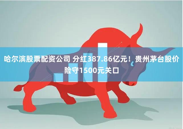 哈尔滨股票配资公司 分红387.86亿元！贵州茅台股价险守1500元关口