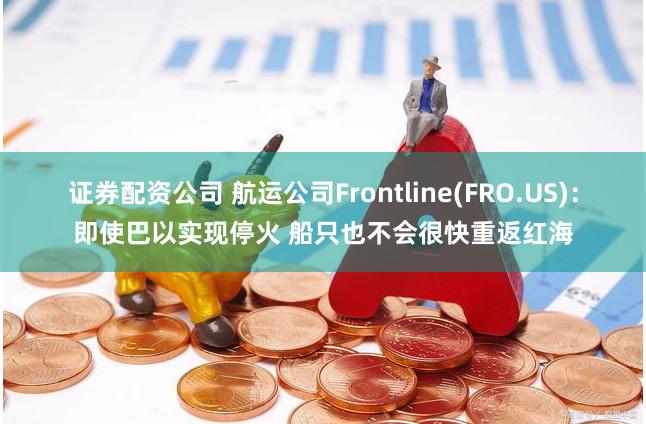 证券配资公司 航运公司Frontline(FRO.US)：即使巴以实现停火 船只也不会很快重返红海