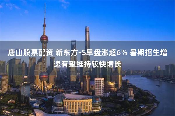 唐山股票配资 新东方-S早盘涨超6% 暑期招生增速有望维持较快增长