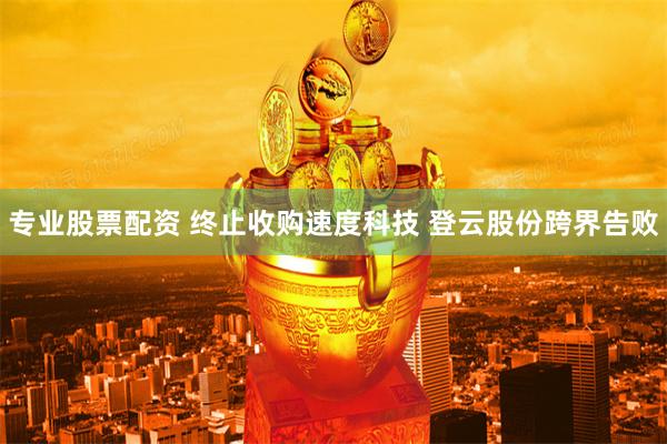 专业股票配资 终止收购速度科技 登云股份跨界告败