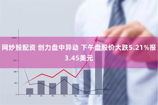 网炒股配资 创力盘中异动 下午盘股价大跌5.21%报3.45美元