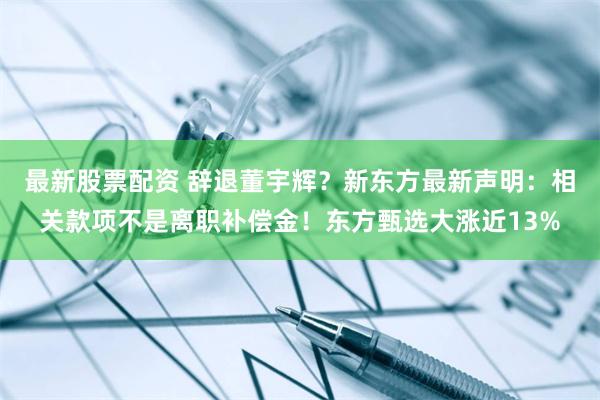 最新股票配资 辞退董宇辉？新东方最新声明：相关款项不是离职补偿金！东方甄选大涨近13%